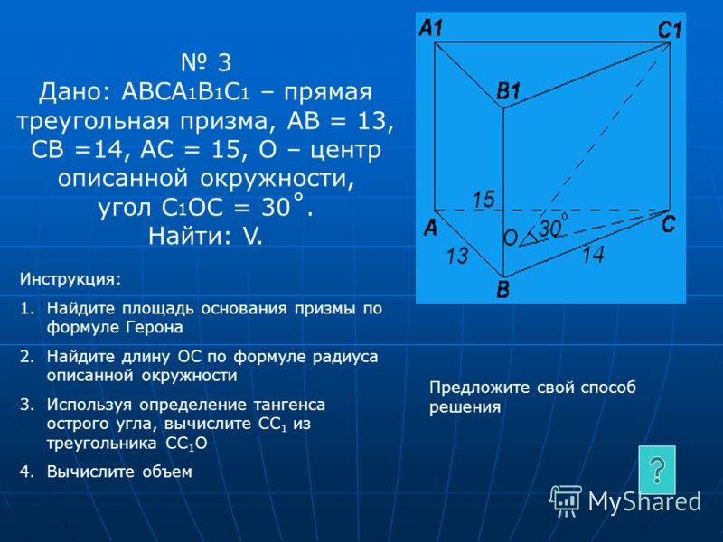 3 Дано: АВСА 1 В 1 С 1 – прямая треугольная призма, АВ = 13, СВ =14, АС = 15, О – центр описанной окружности, угол C 1 ОC = 30˚. Найти: V. Инструкция: 1.Найдите площадь основания призмы по формуле Герона 2.Найдите длину ОС по формуле радиуса описанно