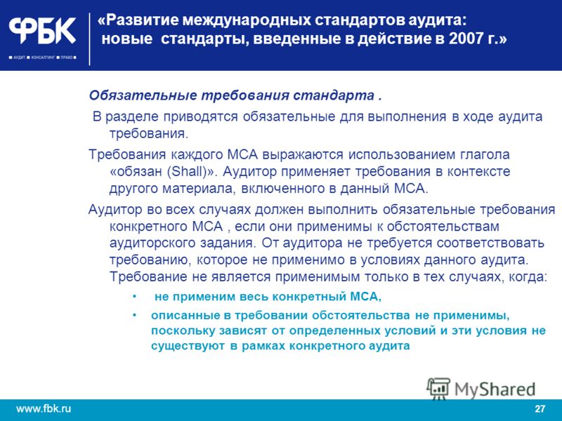 27 www.fbk.ru «Развитие международных стандартов аудита: новые стандарты, введенные в действие в 2007 г.» Обязательные требования стандарта. В разделе приводятся обязательные для выполнения в ходе аудита требования. Требования каждого МСА выражаются 