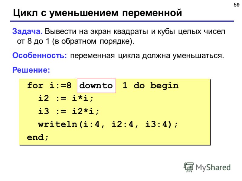 59 Цикл с уменьшением переменной Задача. Вывести на экран квадраты и кубы целых чисел от 8 до 1 (в обратном порядке). Особенность: переменная цикла должна уменьшаться. Решение: for i:=8 1 do begin i2 := i*i; i3 := i2*i; writeln(i:4, i2:4, i3:4); end;