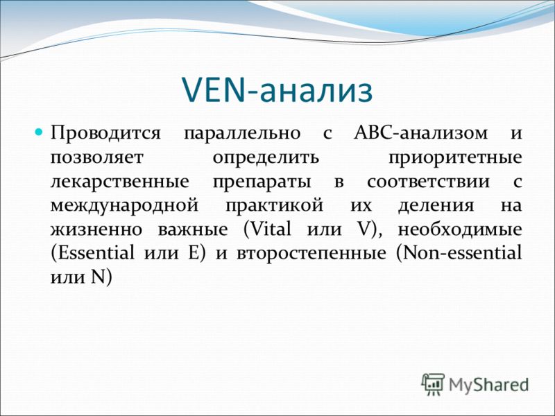 VEN-анализ Проводится параллельно с АВС-анализом и позволяет определить приоритетные лекарственные препараты в соответствии с международной практикой их деления на жизненно важные (Vital или V), необходимые (Еssential или Е) и второстепенные (Non-ess