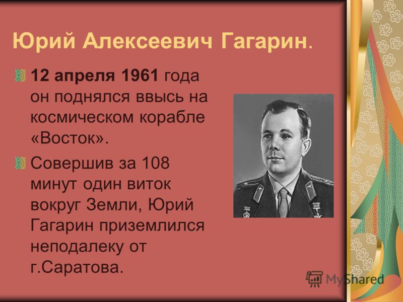 Юрий Алексеевич Гагарин. 12 апреля 1961 года он поднялся ввысь на космическом корабле «Восток». Совершив за 108 минут один виток вокруг Земли, Юрий Гагарин приземлился неподалеку от г.Саратова.