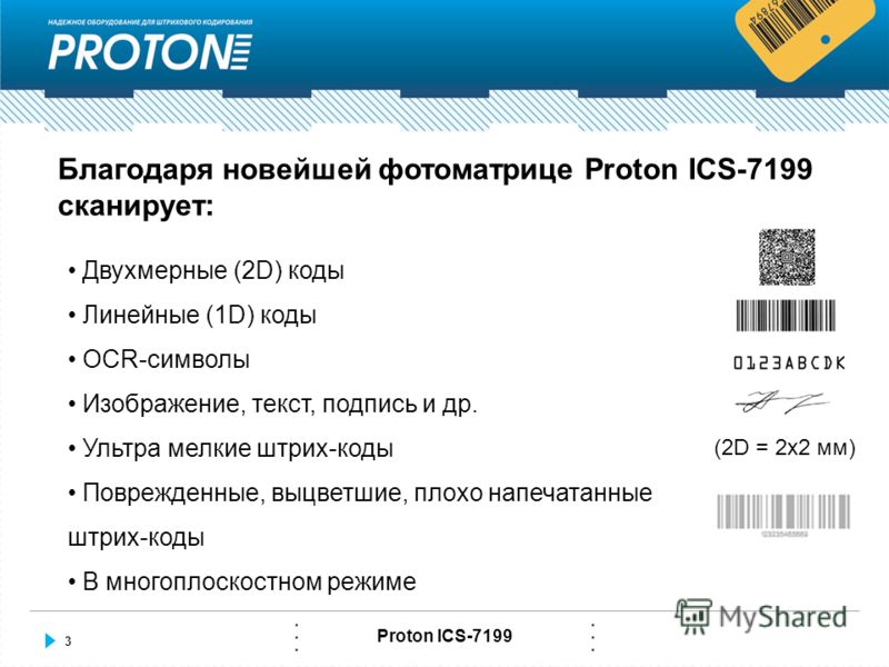 3 Proton ICS-7199 Благодаря новейшей фотоматрице Proton ICS-7199 сканирует: Двухмерные (2D) коды Линейные (1D) коды OCR-символы Изображение, текст, подпись и др. Ультра мелкие штрих-коды Поврежденные, выцветшие, плохо напечатанные штрих-коды В многоп