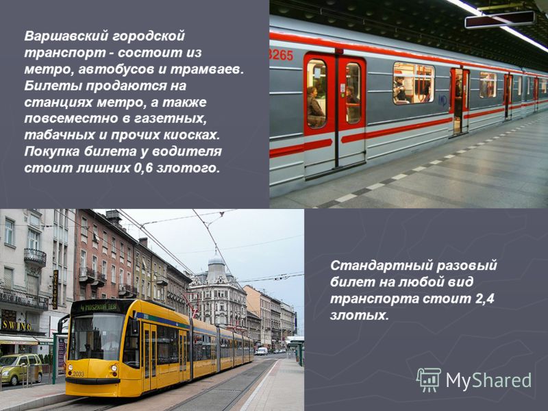 Варшавский городской транспорт - состоит из метро, автобусов и трамваев. Билеты продаются на станциях метро, а также повсеместно в газетных, табачных и прочих киосках. Покупка билета у водителя стоит лишних 0,6 злотого. Стандартный разовый билет на л