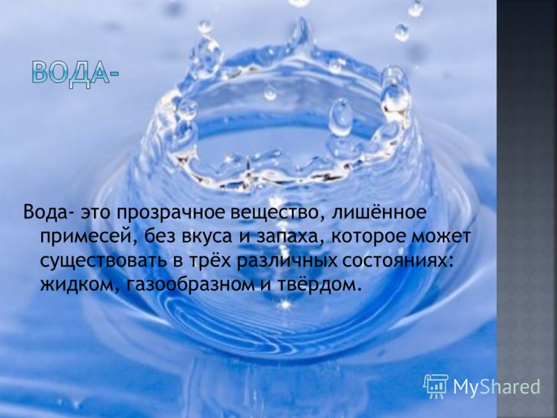 Вода- это прозрачное вещество, лишённое примесей, без вкуса и запаха, которое может существовать в трёх различных состояниях: жидком, газообразном и твёрдом.