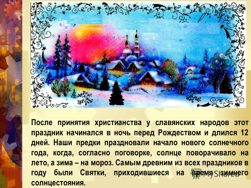После принятия христианства у славянских народов этот праздник начинался в ночь перед Рождеством и длился 12 дней. Наши предки праздновали начало нового солнечного года, когда, согласно поговорке, солнце поворачивало на лето, а зима – на мороз. Самым