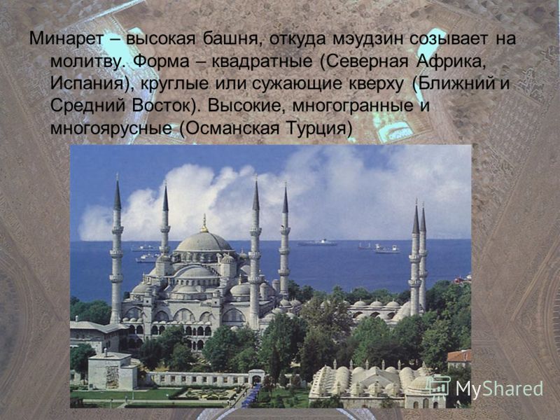 Минарет – высокая башня, откуда мэудзин созывает на молитву. Форма – квадратные (Северная Африка, Испания), круглые или сужающие кверху (Ближний и Средний Восток). Высокие, многогранные и многоярусные (Османская Турция)