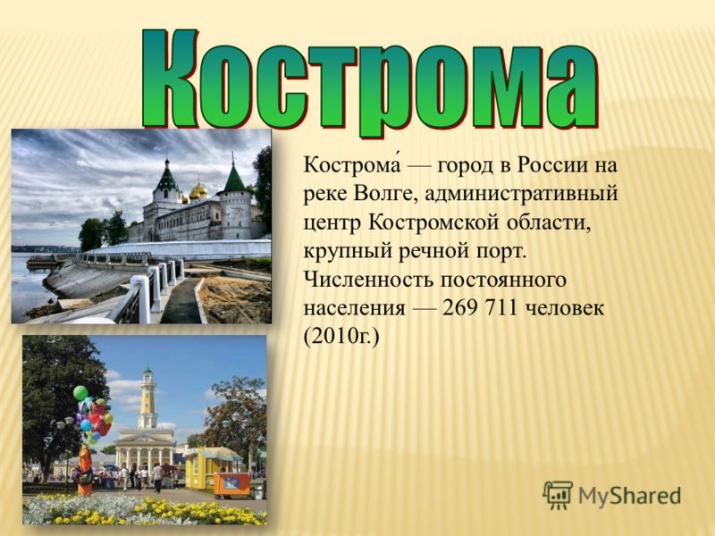Кострома́ город в России на реке Волге, административный центр Костромской области, крупный речной порт. Численность постоянного населения 269 711 человек (2010г.)