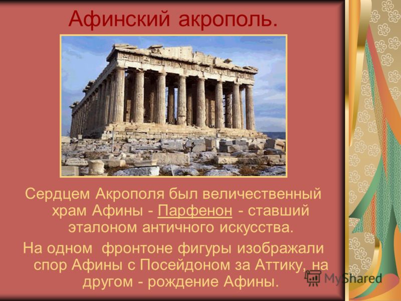 Афинский акрополь. Сердцем Акрополя был величественный храм Афины - Парфенон - ставший эталоном античного искусства. На одном фронтоне фигуры изображали спор Афины с Посейдоном за Аттику, на другом - рождение Афины.