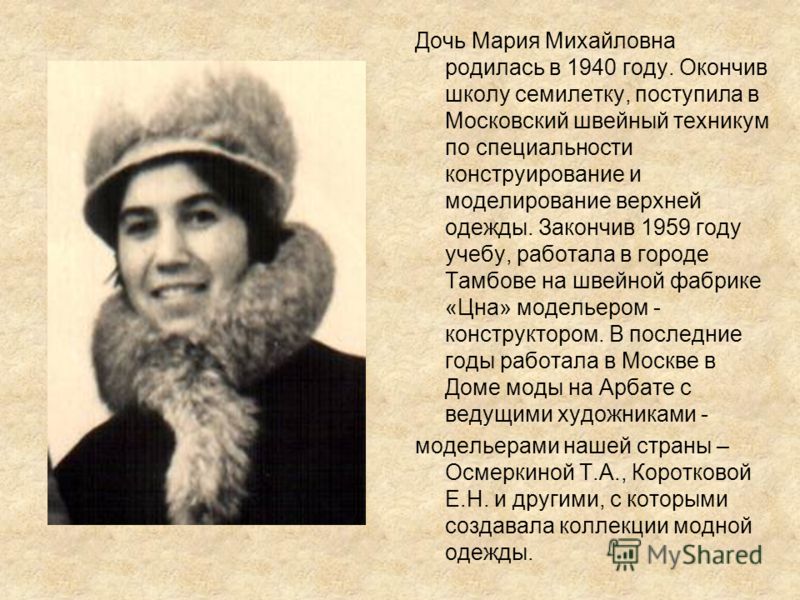 Дочь Мария Михайловна родилась в 1940 году. Окончив школу семилетку, поступила в Московский швейный техникум по специальности конструирование и моделирование верхней одежды. Закончив 1959 году учебу, работала в городе Тамбове на швейной фабрике «Цна»