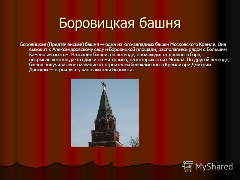 Боровицкая башня Борови́цкая (Предте́ченская) ба́шня одна из юго-западных башен Московского Кремля. Она выходит к Александровскому саду и Боровицкой площади, располагаясь рядом с Большим Каменным мостом. Название башни, по легенде, происходит от древ