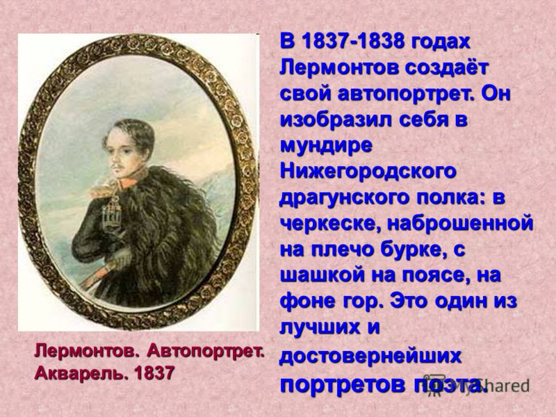 В 1837-1838 годах Лермонтов создаёт свой автопортрет. Он изобразил себя в мундире Нижегородского драгунского полка: в черкеске, наброшенной на плечо бурке, с шашкой на поясе, на фоне гор. Это один из лучших и достовернейших портретов поэта. Лермонтов