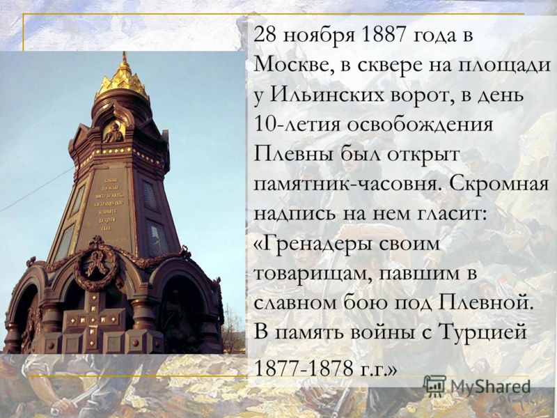 28 ноября 1887 года в Москве, в сквере на площади у Ильинских ворот, в день 10-летия освобождения Плевны был открыт памятник-часовня. Скромная надпись на нем гласит: «Гренадеры своим товарищам, павшим в славном бою под Плевной. В память войны с Турци