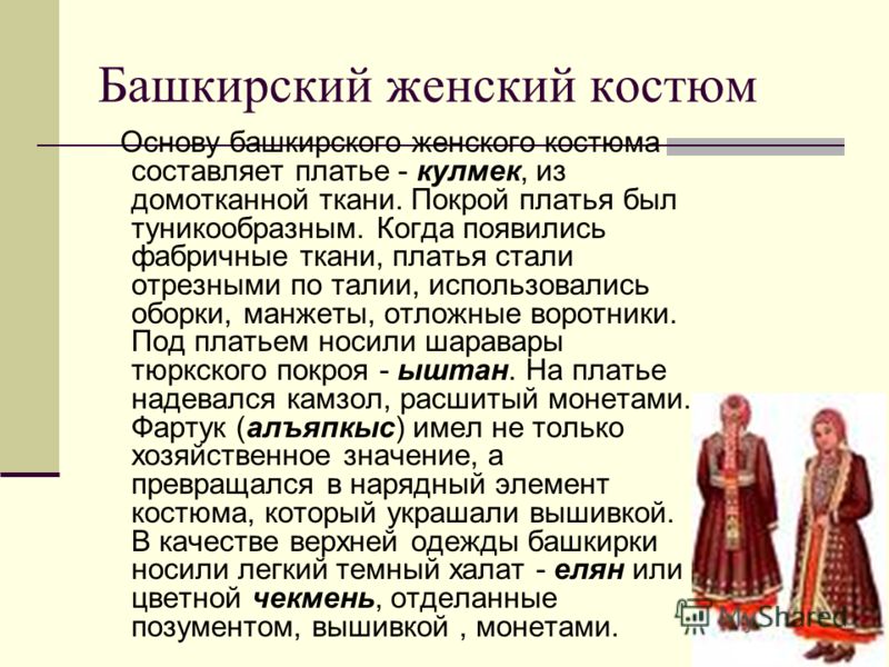 Башкирский женский костюм Oснову башкирского женского костюма составляет платье - кулмек, из домотканной ткани. Покрой платья был туникообразным. Когда появились фабричные ткани, платья стали отрезными по талии, использовались оборки, манжеты, отложн