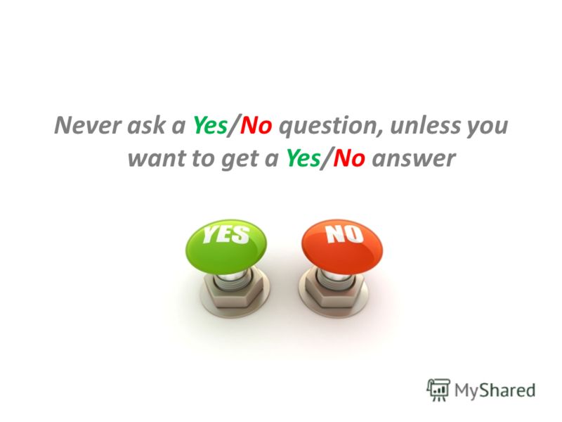 Never ask a Yes/No question, unless you want to get a Yes/No answer