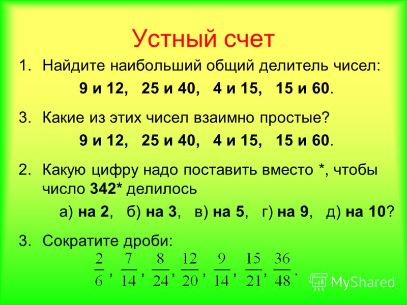 Устный счет 1.Найдите наибольший общий делитель чисел: 9 и 12, 25 и 40, 4 и 15, 15 и 60. 3.Какие из этих чисел взаимно простые? 9 и 12, 25 и 40, 4 и 15, 15 и 60. 2.Какую цифру надо поставить вместо *, чтобы число 342* делилось а) на 2, б) на 3, в) на