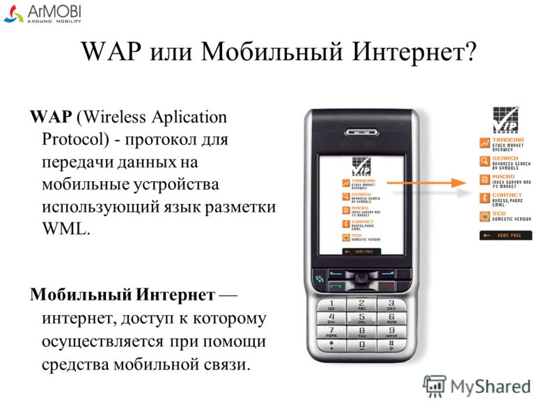WAP или Мобильный Интернет? WAP (Wireless Aplication Protocol) - протокол для передачи данных на мобильные устройства использующий язык разметки WML. Мобильный Интернет интернет, доступ к которому осуществляется при помощи средства мобильной связи.