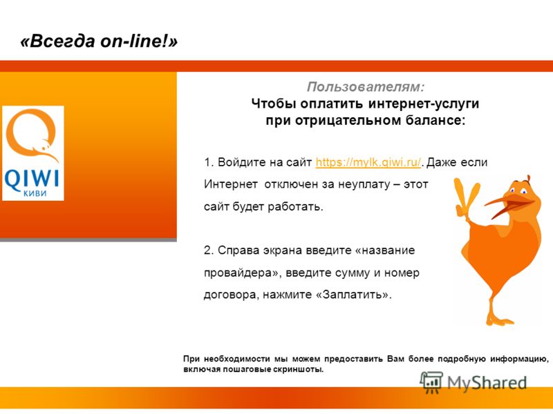 Пользователям: Чтобы оплатить интернет-услуги при отрицательном балансе: 1. Войдите на сайт https://mylk.qiwi.ru/. Даже еслиhttps://mylk.qiwi.ru/ Интернет отключен за неуплату – этот сайт будет работать. 2. Справа экрана введите «название провайдера»
