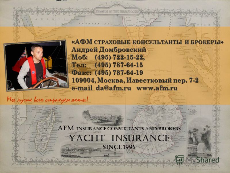 AFM Insurance consultants and brokers Yacht Insurance since 1995 «АФМ СТРАХОВЫЕ КОНСУЛЬТАНТЫ И БРОКЕРЫ » Андрей Домбровский Моб: (495) 722-15-22, Тел: (495) 787-64-15 Факс: (495) 787-64-19 109004, Москва, Известковый пер. 7-2 e-mail da@afm.ru www.afm