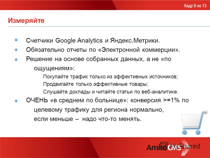 Измеряйте Счетчики Google Analytics и Яндекс.Метрики. Обязательно отчеты по «Электронной коммерции». Решение на основе собранных данных, а не «по ощущениям»: Покупайте трафик только из эффективных источников; Продвигайте только эффективные товары; Сл