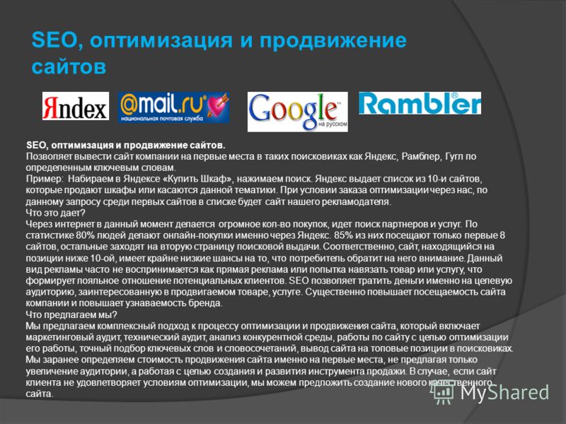 SEO, оптимизация и продвижение сайтов SEO, оптимизация и продвижение сайтов. Позволяет вывести сайт компании на первые места в таких поисковиках как Яндекс, Рамблер, Гугл по определенным ключевым словам. Пример: Набираем в Яндексе «Купить Шкаф», нажи