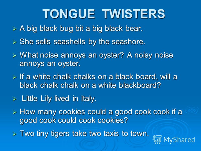 TONGUE TWISTERS A big black bug bit a big black bear. She sells seashells by the seashore. What noise annoys an oyster? A noisy noise annoys an oyster. If a white chalk chalks on a black board, will a black chalk chalk on a white blackboard? L Little