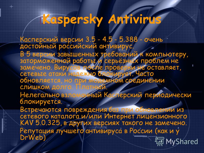 Kaspersky Antivirus Касперский версии 3.5 - 4.5 - 5.388 - очень достойный российский антивирус. В 5 версии завышенных требований к компьютеру, заторможенной работы и серьёзных проблем не замечено. Вирусов после проверки не оставляет, сетевые атаки на