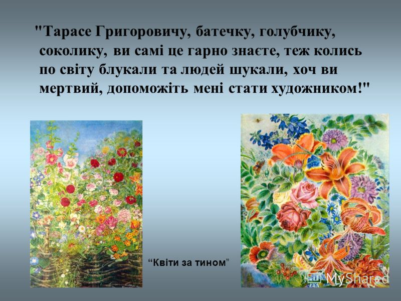  Тарасе Григоровичу, батечку, голубчику, соколику, ви самі це гарно знаєте, теж колись по світу блукали та людей шукали, хоч ви мертвий, допоможіть мені стати художником! Квіти за тином