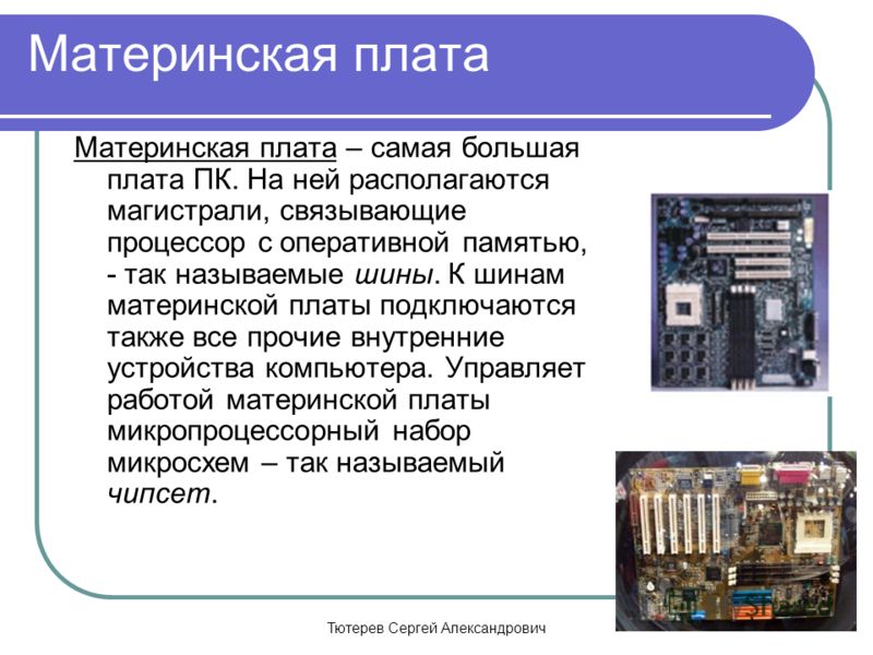 Тютерев Сергей Александрович Мaтеринская плата Материнская плата – самая большая плата ПК. На ней располагаются магистрали, связывающие процессор с оперативной памятью, - так называемые шины. К шинам материнской платы подключаются также все прочие вн