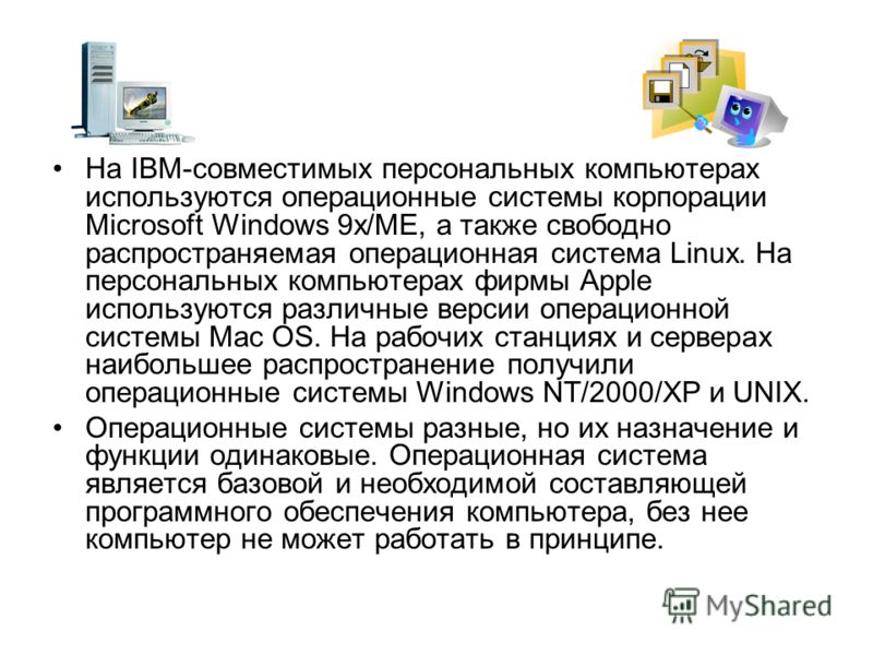 На IBM-совместимых персональных компьютерах исполь­зуются операционные системы корпорации Microsoft Windows 9х/МЕ, а также свободно распространяемая операционная система Linux. На персональных компьютерах фирмы Apple используются различные версии опе