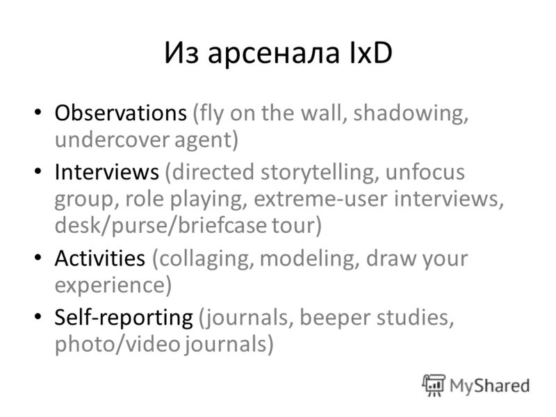 Из арсенала IxD Observations (fly on the wall, shadowing, undercover agent) Interviews (directed storytelling, unfocus group, role playing, extreme-user interviews, desk/purse/briefcase tour) Activities (collaging, modeling, draw your experience) Sel