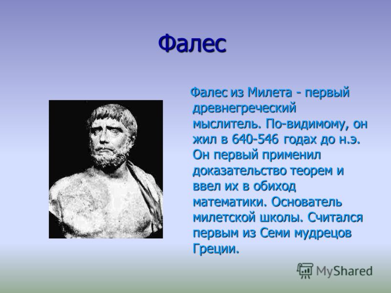 Фалес Фалес Фалес из Милета - первый древнегреческий мыслитель. По-видимому, он жил в 640-546 годах до н.э. Он первый применил доказательство теорем и ввел их в обиход математики. Основатель милетской школы. Считался первым из Семи мудрецов Греции. Ф