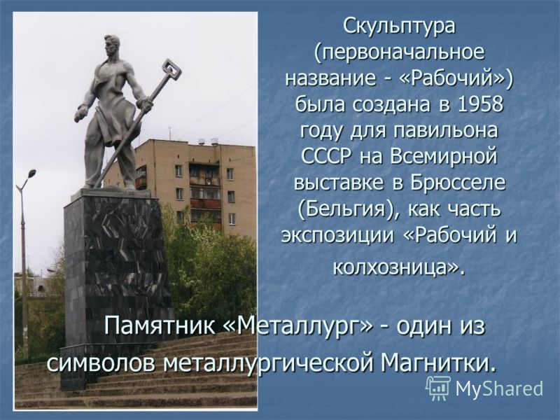 Памятник «Металлург» - один из символов металлургической Магнитки. Памятник «Металлург» - один из символов металлургической Магнитки. Скульптура (первоначальное название - «Рабочий») была создана в 1958 году для павильона СССР на Всемирной выставке в