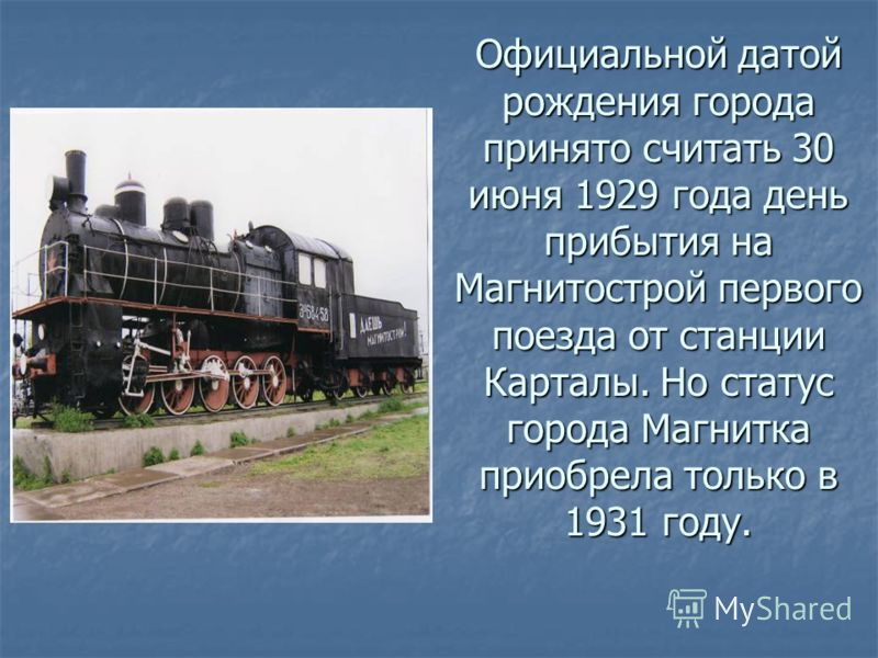 Официальной датой рождения города принято считать 30 июня 1929 года день прибытия на Магнитострой первого поезда от станции Карталы. Но статус города Магнитка приобрела только в 1931 году.
