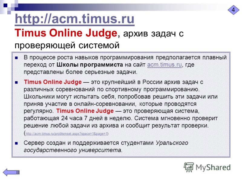 http://acm.timus.ru http://acm.timus.ru Timus Online Judge, архив задач с проверяющей системой В процессе роста навыков программирования предполагается плавный переход от Школы программиста на сайт acm.timus.ru, где представлены более серьезные задач
