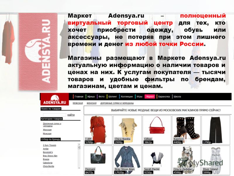 Маркет Adensya.ru – полноценный виртуальный торговый центр для тех, кто хочет приобрести одежду, обувь или аксессуары, не потеряв при этом лишнего времени и денег из любой точки России. Магазины размещают в Маркете Adensya.ru актуальную информацию о 