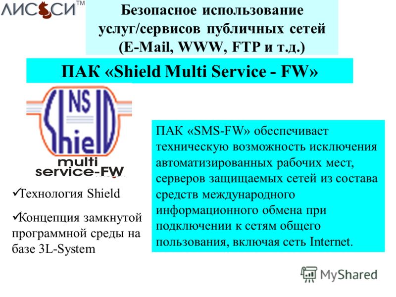 Безопасное использование услуг/сервисов публичных сетей (E-Mail, WWW, FTP и т.д.) ПАК «Shield Multi Service - FW» ПАК «SMS-FW» обеспечивает техническую возможность исключения автоматизированных рабочих мест, серверов защищаемых сетей из состава средс