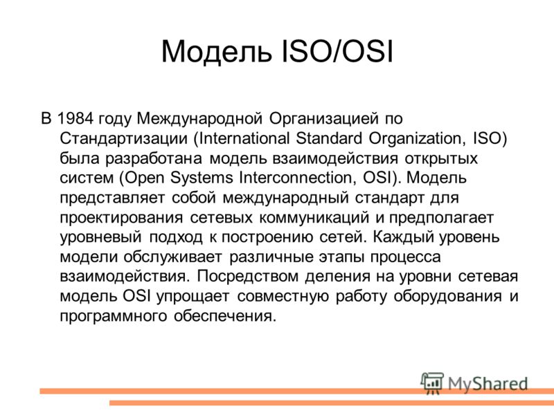 Модель ISO/OSI В 1984 году Международной Организацией по Стандартизации (International Standard Organization, ISO) была разработана модель взаимодействия открытых систем (Open Systems Interconnection, OSI). Модель представляет собой международный ста
