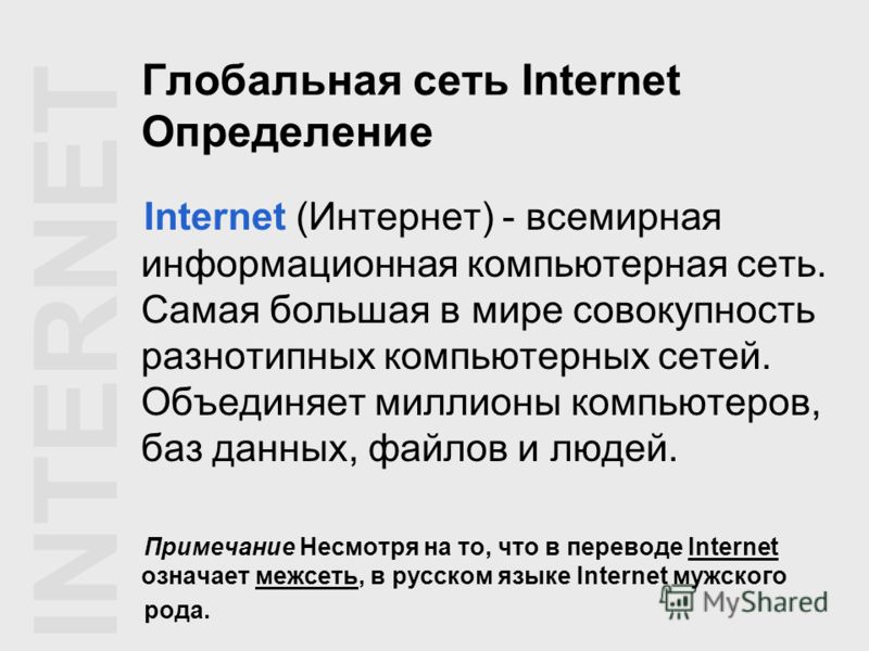 Глобальная сеть Internet Определение Internet (Интернет) - всемирная информационная компьютерная сеть. Самая большая в мире совокупность разнотипных компьютерных сетей. Объединяет миллионы компьютеров, баз данных, файлов и людей. Примечание Несмотря 