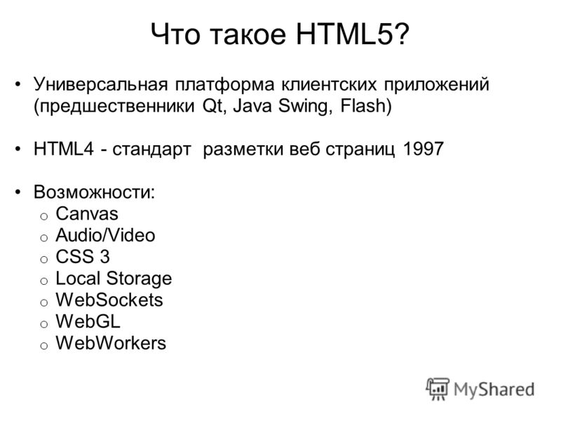 Что такое HTML5? Универсальная платформа клиентских приложений (предшественники Qt, Java Swing, Flash) HTML4 - стандарт разметки веб страниц 1997 Возможности: o Canvas o Audio/Video o CSS 3 o Local Storage o WebSockets o WebGL o WebWorkers