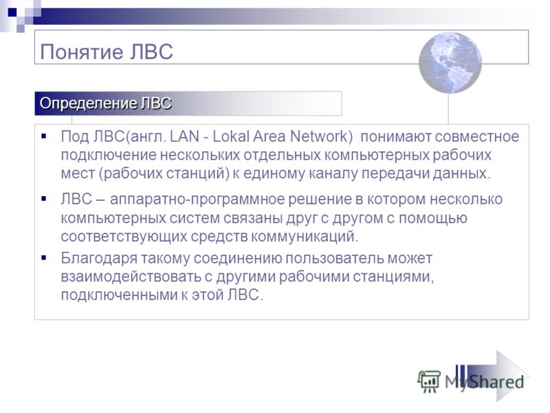 Понятие ЛВС Под ЛВС(англ. LAN - Lokal Area Network) понимают совместное подключение нескольких отдельных компьютерных рабочих мест (рабочих станций) к единому каналу передачи данных. ЛВС – аппаратно-программное решение в котором несколько компьютерны