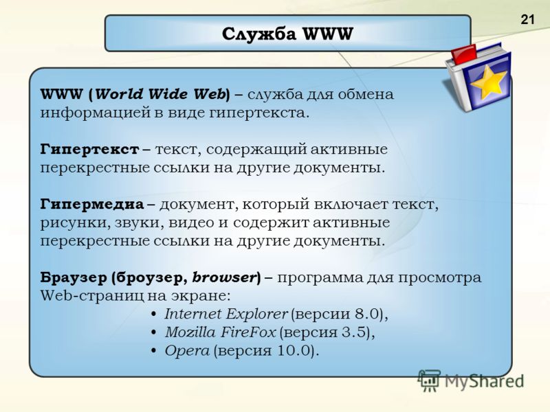 21 Служба WWW WWW ( World Wide Web ) – служба для обмена информацией в виде гипертекста. Гипертекст – текст, содержащий активные перекрестные ссылки на другие документы. Гипермедиа – документ, который включает текст, рисунки, звуки, видео и содержит 