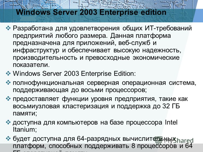 Windows Server 2003 Enterprise edition Разработана для удовлетворения общих ИТ-требований предприятий любого размера. Данная платформа предназначена для приложений, веб-служб и инфраструктур и обеспечивает высокую надежность, производительность и пре