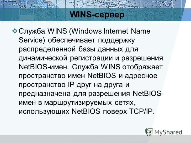 WINS-сервер Служба WINS (Windows Internet Name Service) обеспечивает поддержку распределенной базы данных для динамической регистрации и разрешения NetBIOS-имен. Служба WINS отображает пространство имен NetBIOS и адресное пространство IP друг на друг
