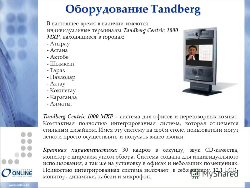 Оборудование Tandberg В настоящее время в наличии имеются индивидуальные терминалы Tandberg Centric 1000 MXP, находящиеся в городах: - Атырау - Астана - Актобе - Шымкент - Тараз - Павлодар - Актау - Кокшетау - Караганда - Алматы. Tandberg Centric 100