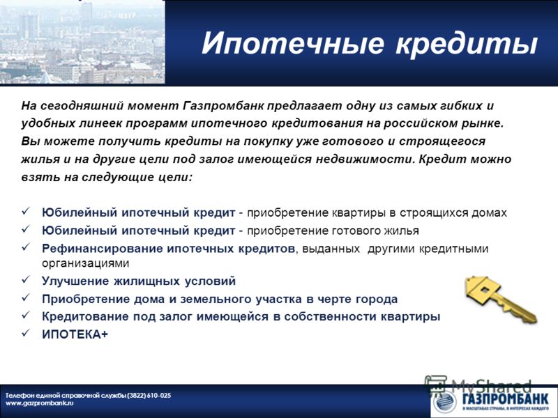 Ипотечные кредиты Телефон единой справочной службы (3822) 610-025 www.gazprombank.ru На сегодняшний момент Газпромбанк предлагает одну из самых гибких и удобных линеек программ ипотечного кредитования на российском рынке. Вы можете получить кредиты н
