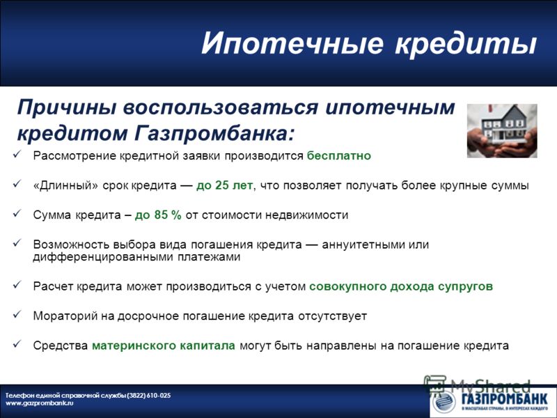 Ипотечные кредиты Телефон единой справочной службы (3822) 610-025 www.gazprombank.ru Рассмотрение кредитной заявки производится бесплатно «Длинный» срок кредита до 25 лет, что позволяет получать более крупные суммы Сумма кредита – до 85 % от стоимост