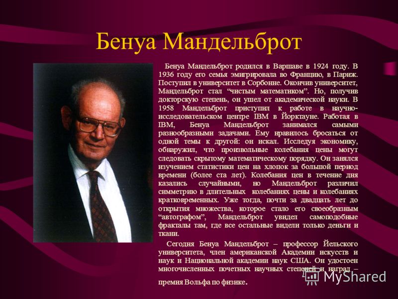 Бенуа Мандельброт Бенуа Мандельброт родился в Варшаве в 1924 году. В 1936 году его семья эмигрировала во Францию, в Париж. Поступил в университет в Сорбонне. Окончив университет, Мандельброт стал чистым математиком. Но, получив докторскую степень, он
