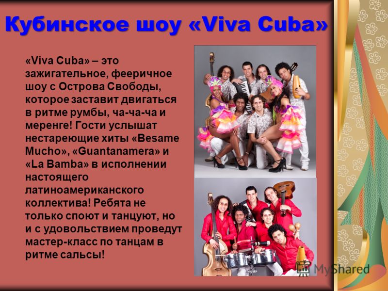 Кубинское шоу «Viva Cuba» «Viva Cuba» – это зажигательное, фееричное шоу с Острова Свободы, которое заставит двигаться в ритме румбы, ча-ча-ча и меренге! Гости услышат нестареющие хиты «Besame Mucho», «Guantanamera» и «La Bamba» в исполнении настояще