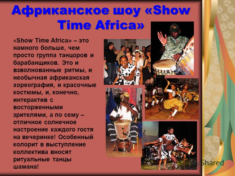 Африканское шоу «Show Time Africa» « Show Time Africa» – это намного больше, чем просто группа танцоров и барабанщиков. Это и взволнованные ритмы, и необычная африканская хореография, и красочные костюмы, и, конечно, интерактив с восторженными зрител