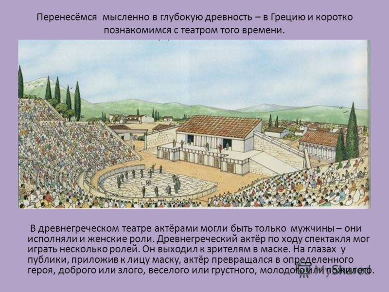 Перенесёмся мысленно в глубокую древность – в Грецию и коротко познакомимся с театром того времени. В древнегреческом театре актёрами могли быть только мужчины – они исполняли и женские роли. Древнегреческий актёр по ходу спектакля мог играть несколь